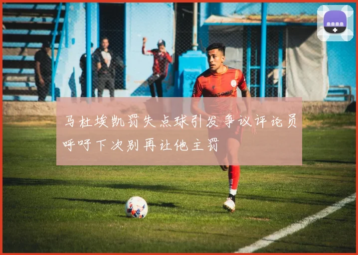 马杜埃凯罚失点球引发争议评论员呼吁下次别再让他主罚