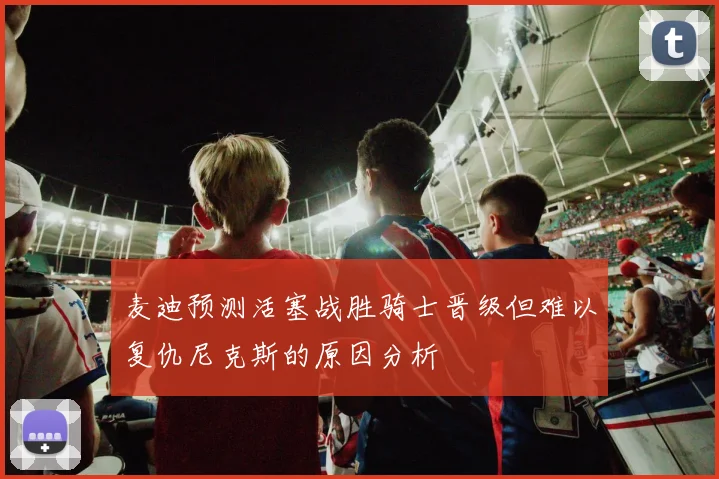 麦迪预测活塞战胜骑士晋级但难以复仇尼克斯的原因分析