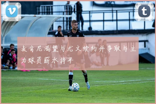 麦肯尼渴望与尤文续约并争取与主力球员薪水持平
