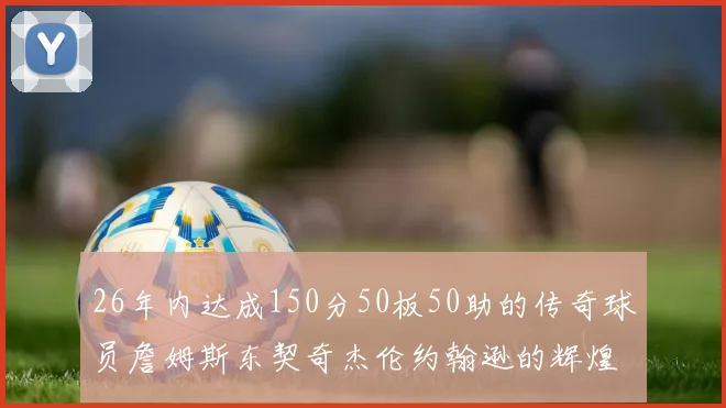 26年内达成150分50板50助的传奇球员詹姆斯东契奇杰伦约翰逊的辉煌成就