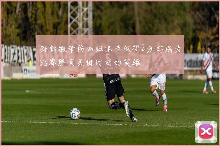 孙铭徽带伤回归末节仅得2分却成为比赛胜负关键时刻的英雄