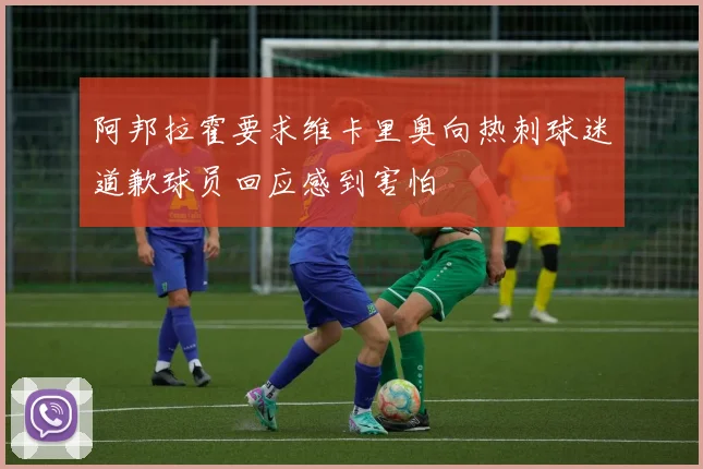阿邦拉霍要求维卡里奥向热刺球迷道歉球员回应感到害怕