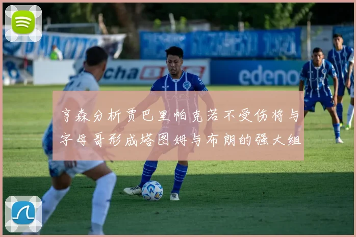 亨森分析贾巴里帕克若不受伤将与字母哥形成塔图姆与布朗的强大组合