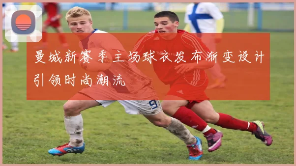 曼城新赛季主场球衣发布渐变设计引领时尚潮流