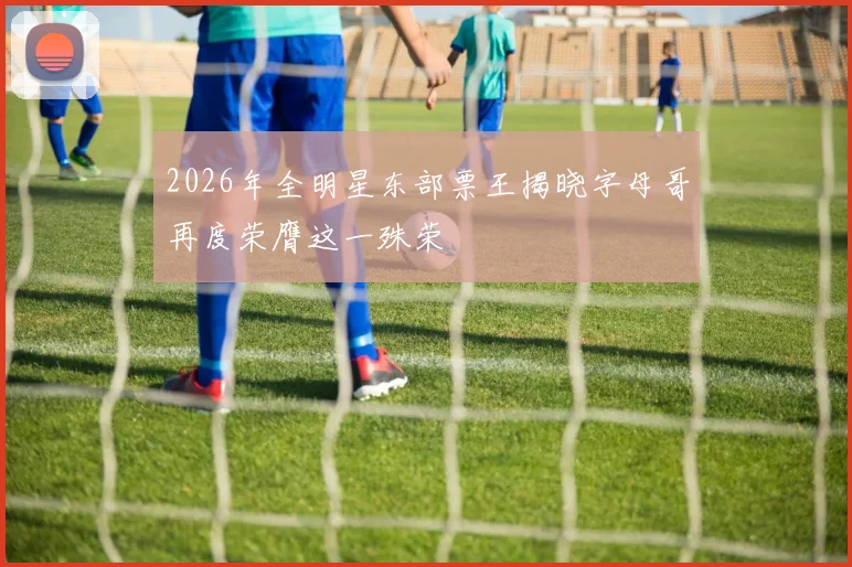 2026年全明星东部票王揭晓字母哥再度荣膺这一殊荣