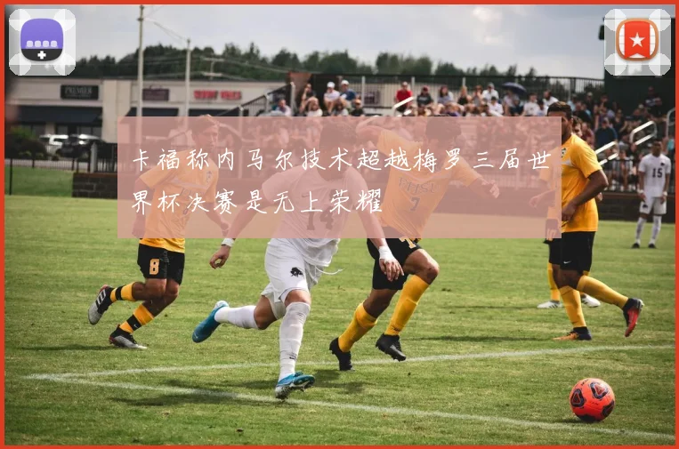 卡福称内马尔技术超越梅罗三届世界杯决赛是无上荣耀
