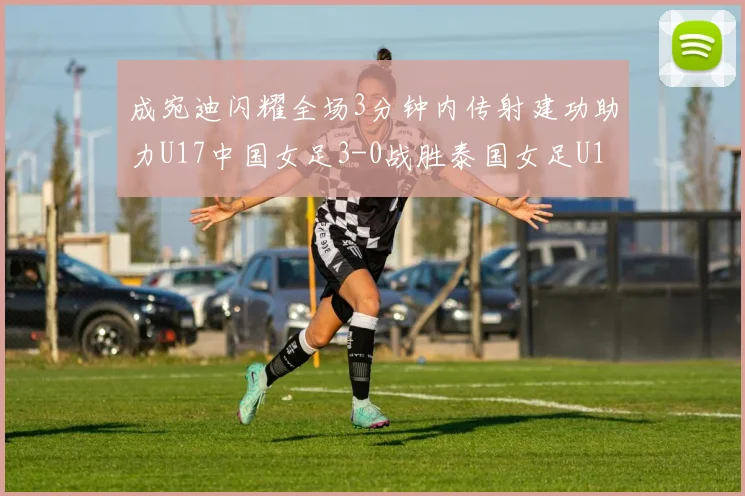 成宛迪闪耀全场3分钟内传射建功助力U17中国女足3-0战胜泰国女足U17