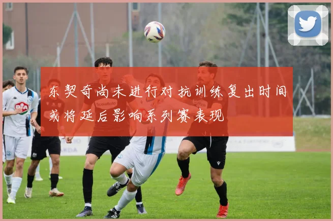东契奇尚未进行对抗训练复出时间或将延后影响系列赛表现