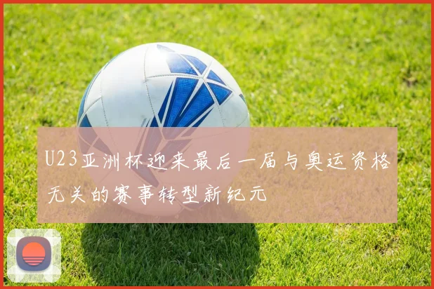 U23亚洲杯迎来最后一届与奥运资格无关的赛事转型新纪元