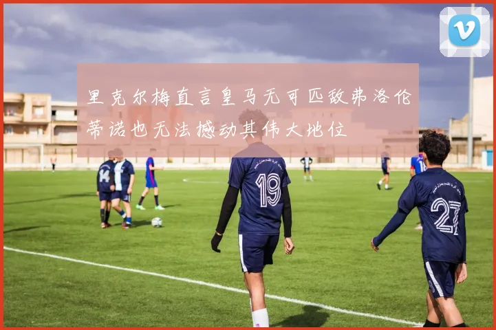 里克尔梅直言皇马无可匹敌弗洛伦蒂诺也无法撼动其伟大地位
