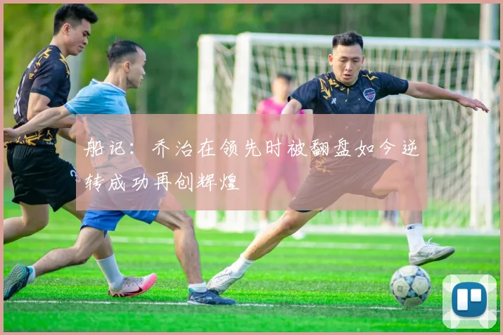 船记：乔治在领先时被翻盘如今逆转成功再创辉煌