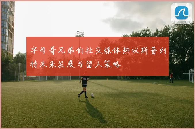 字母哥兄弟们社交媒体热议斯普利特未来发展与留人策略