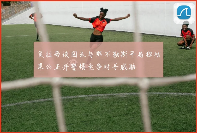 莫拉蒂谈国米与那不勒斯平局称结果公正并警惕竞争对手威胁